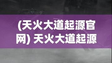 (天火大道起源官网) 天火大道起源探秘：古老文明与神秘火种的联结